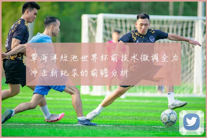 覃海洋短池世界杯前技术微调全力冲击新纪录的前瞻分析