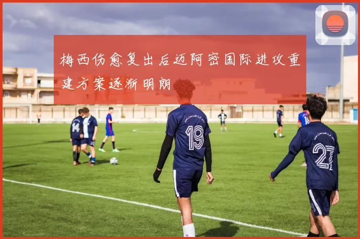 梅西伤愈复出后迈阿密国际进攻重建方案逐渐明朗