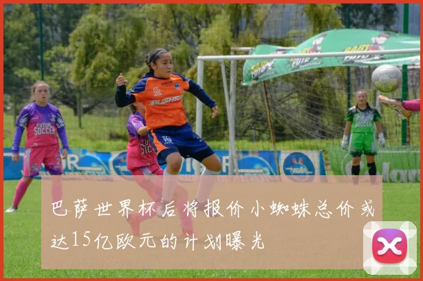 巴萨世界杯后将报价小蜘蛛总价或达15亿欧元的计划曝光