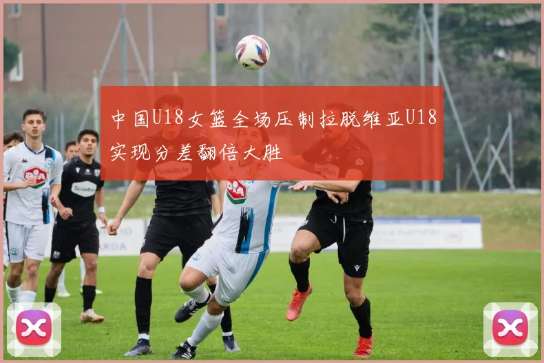 中国U18女篮全场压制拉脱维亚U18实现分差翻倍大胜