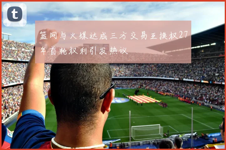 篮网与火媒达成三方交易互换权27年首轮权利引发热议
