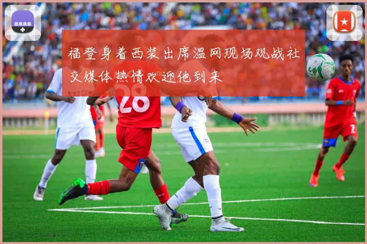 福登身着西装出席温网现场观战社交媒体热情欢迎他到来