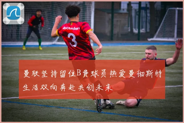 曼联坚持留住B费球员热爱曼彻斯特生活双向奔赴共创未来