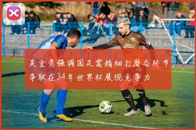 吴金贵强调国足需精细打磨各环节争取在34年世界杯展现竞争力