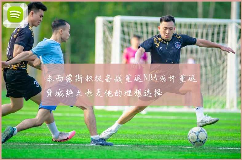 本西蒙斯积极备战重返NBA或许重返费城热火也是他的理想选择