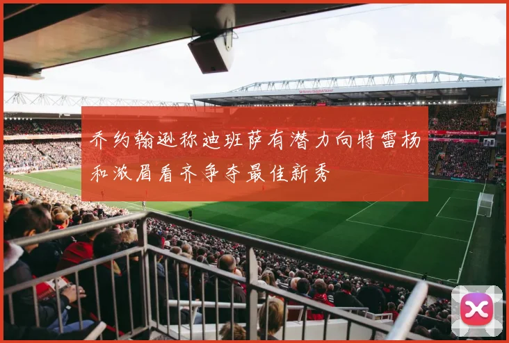 乔约翰逊称迪班萨有潜力向特雷杨和浓眉看齐争夺最佳新秀