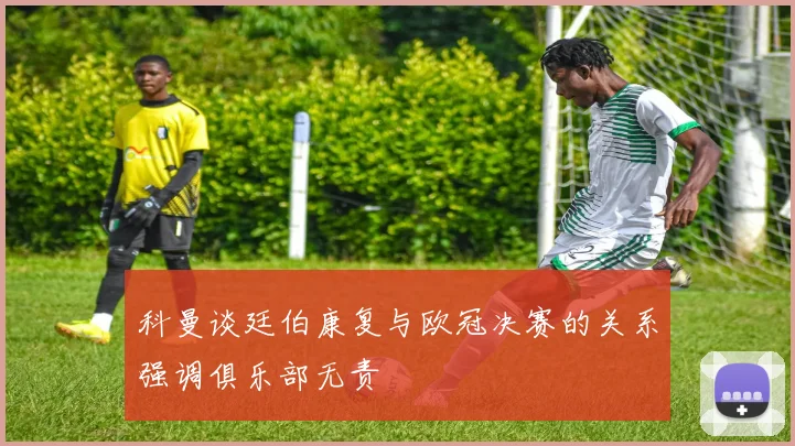科曼谈廷伯康复与欧冠决赛的关系强调俱乐部无责