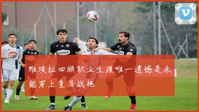 维埃拉回顾职业生涯唯一遗憾是未能穿上皇马战袍