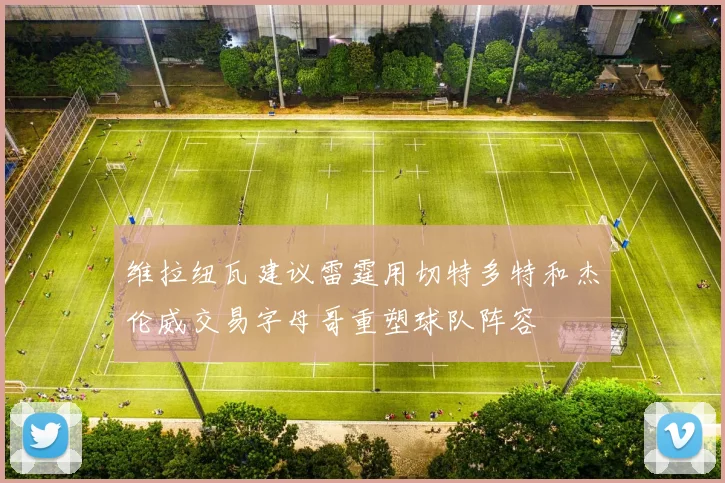 维拉纽瓦建议雷霆用切特多特和杰伦威交易字母哥重塑球队阵容
