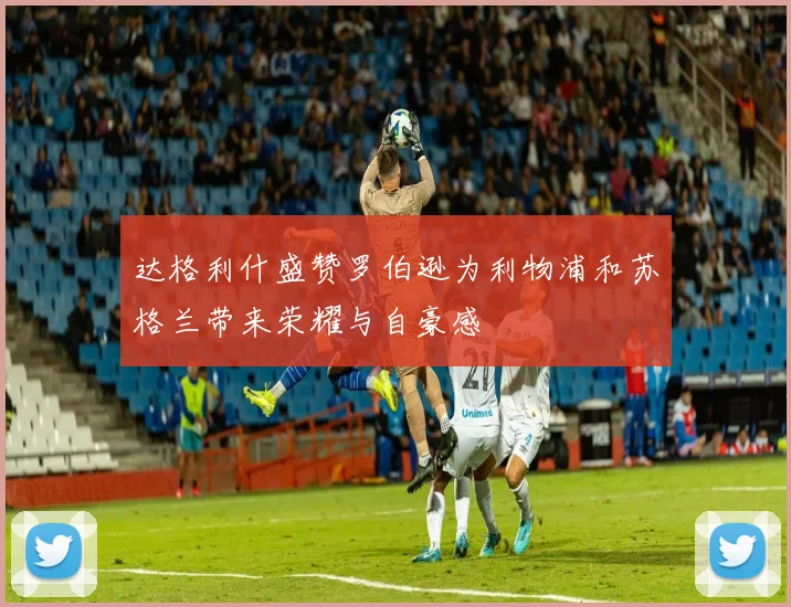 达格利什盛赞罗伯逊为利物浦和苏格兰带来荣耀与自豪感