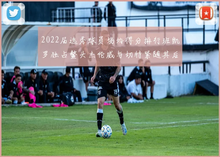 2022届选秀球员场均得分排行班凯罗独占鳌头杰伦威与切特紧随其后