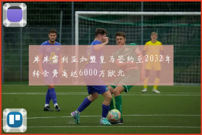 库库雷利亚加盟皇马签约至2032年转会费高达6000万欧元