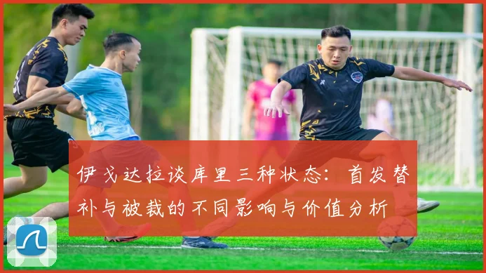 伊戈达拉谈库里三种状态：首发替补与被裁的不同影响与价值分析