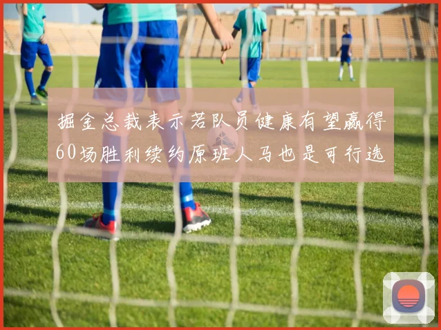 掘金总裁表示若队员健康有望赢得60场胜利续约原班人马也是可行选择