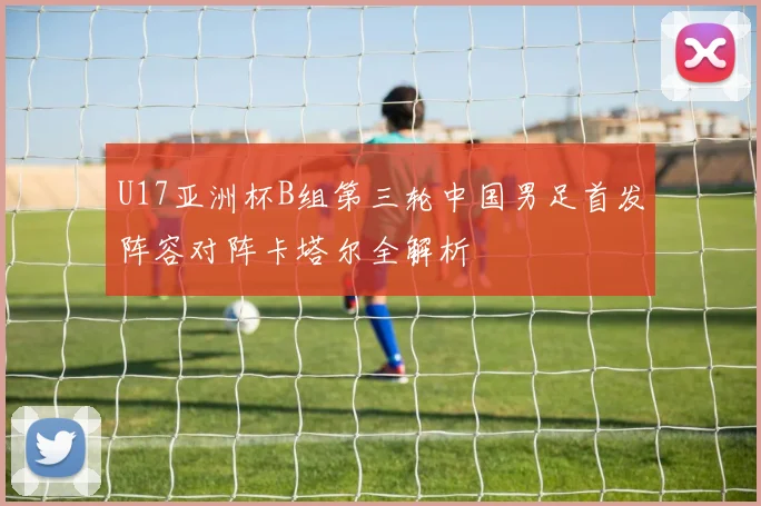 U17亚洲杯B组第三轮中国男足首发阵容对阵卡塔尔全解析