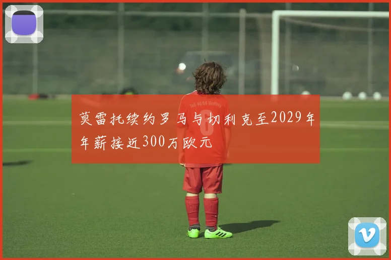 莫雷托续约罗马与切利克至2029年年薪接近300万欧元