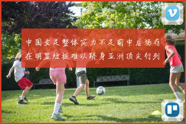 中国女足整体实力不足前中后场存在明显短板难以跻身亚洲顶尖行列