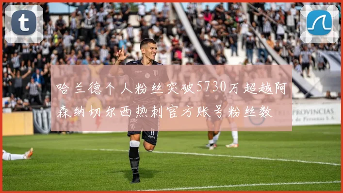 哈兰德个人粉丝突破5730万超越阿森纳切尔西热刺官方账号粉丝数