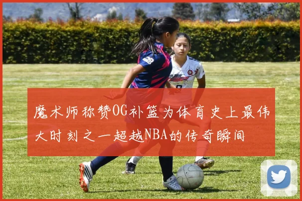 魔术师称赞OG补篮为体育史上最伟大时刻之一超越NBA的传奇瞬间