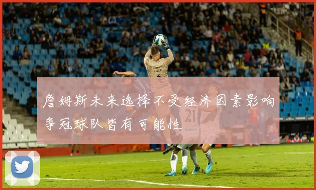 詹姆斯未来选择不受经济因素影响争冠球队皆有可能性