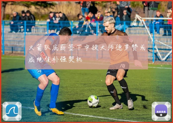 火箭队底薪签下中投大师德罗赞或成绝佳补强契机